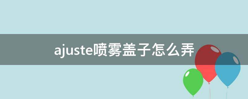 ajuste喷雾盖子怎么弄（喷雾盖怎么打开）