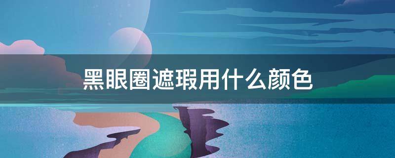 黑眼圈遮瑕用什么颜色 黑眼圈遮瑕用什么好