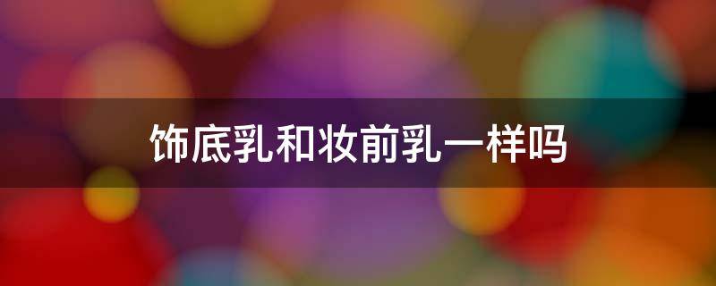 饰底乳和妆前乳一样吗 饰底乳和粉底功能区别