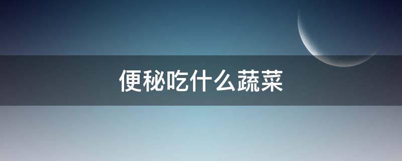 便秘吃什么蔬菜 便秘吃什么蔬菜最快排便