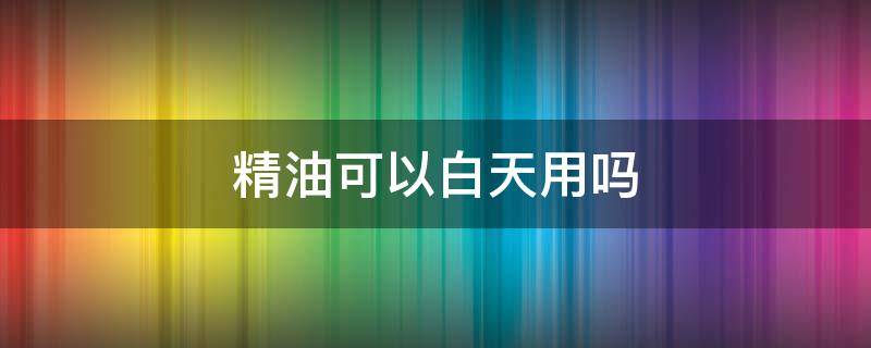 精油可以白天用吗 玫瑰精油可以白天用吗