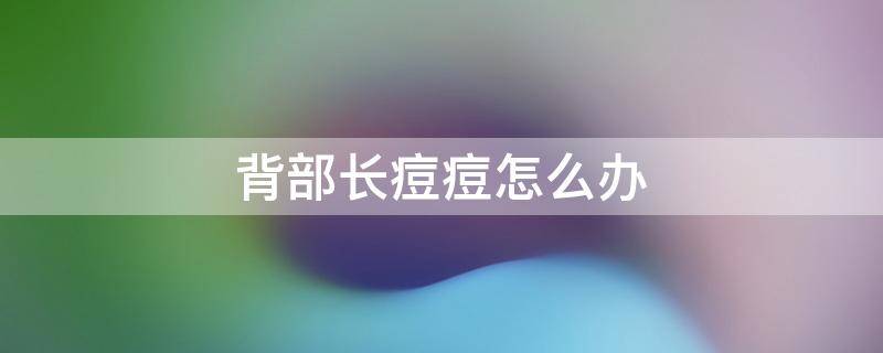 背部长痘痘怎么办 背部长痘痘怎么改善