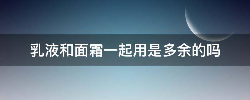 乳液和面霜一起用是多余的吗（乳液和面霜一起用是多余的吗）