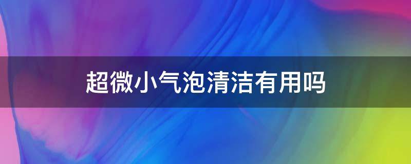 超微小气泡清洁有用吗（超微小气泡清洁有用吗知乎）