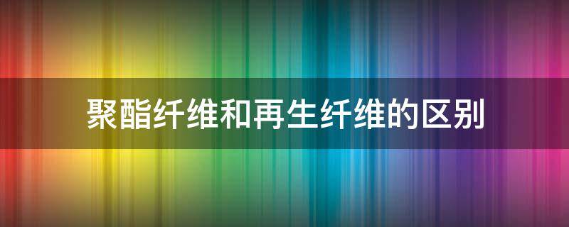 聚酯纤维和再生纤维的区别（聚酯纤维和再生聚酯纤维的区别）