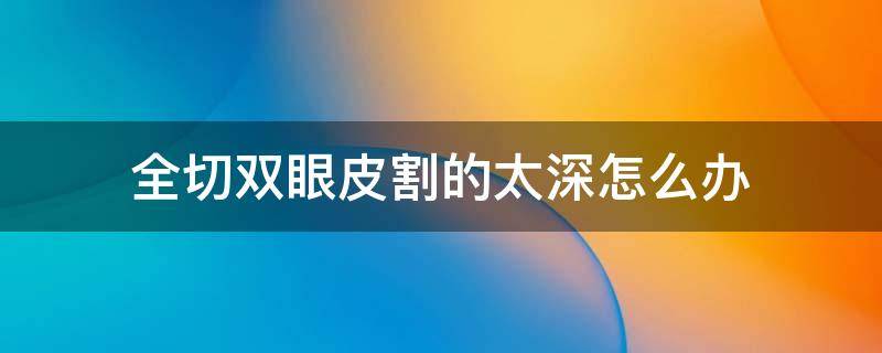 全切双眼皮割的太深怎么办（全切双眼皮很深会改善么）