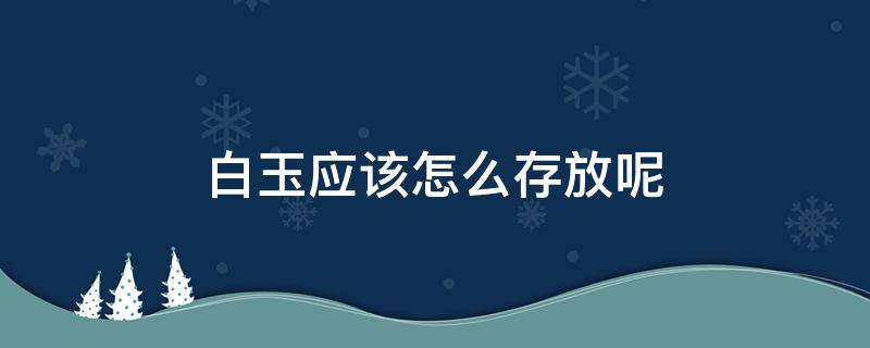 白玉应该怎么存放呢（白玉放久了会不会变色）