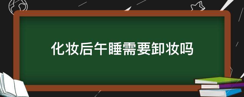 化妆后午睡需要卸妆吗 化妆后午睡需要卸妆吗女生