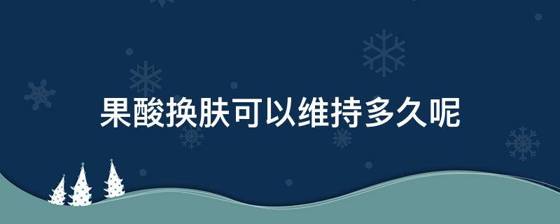 果酸换肤可以维持多久呢 果酸换肤可以维持多久呢