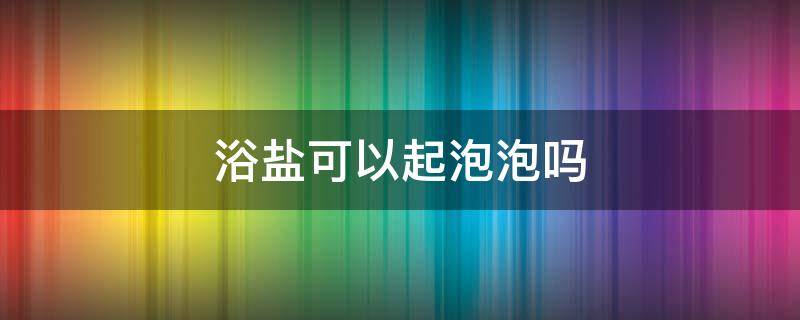 浴盐可以起泡泡吗（浴盐能泡澡用吗）