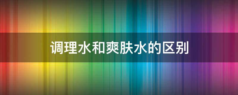 调理水和爽肤水的区别 调理水是护肤水吗