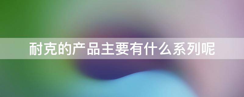 耐克的产品主要有什么系列呢 耐克主要产品类型及系列