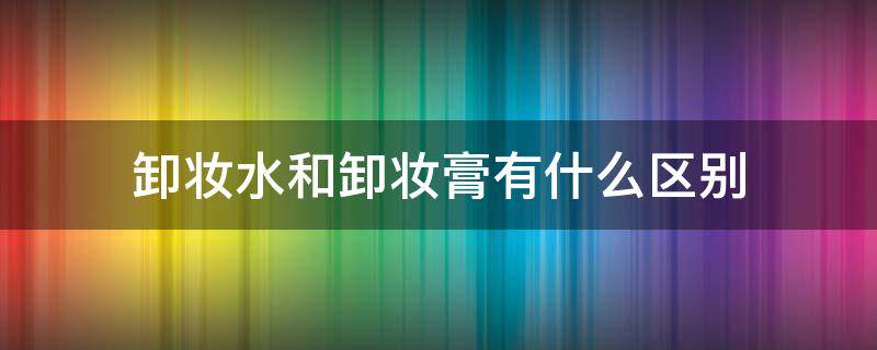 卸妆水和卸妆膏有什么区别 卸妆水和卸妆膏的区别在哪