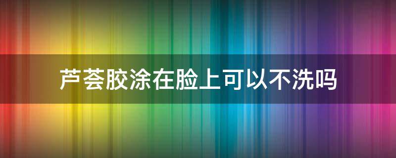 芦荟胶涂在脸上可以不洗吗 芦荟胶擦脸不洗可以吗