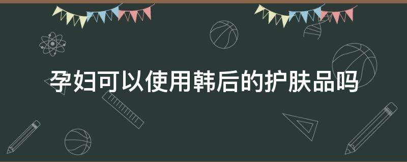 孕妇可以使用韩后的护肤品吗 孕妇可以使用韩后的护肤品吗知乎