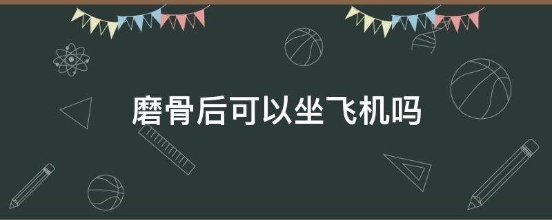 磨骨后可以坐飞机吗 磨骨后可以坐飞机吗有影响吗