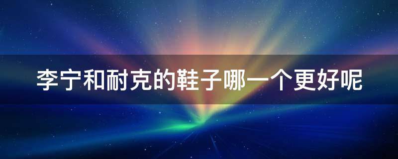 李宁和耐克的鞋子哪一个更好呢（李宁和耐克的鞋子哪一个更好呢知乎）