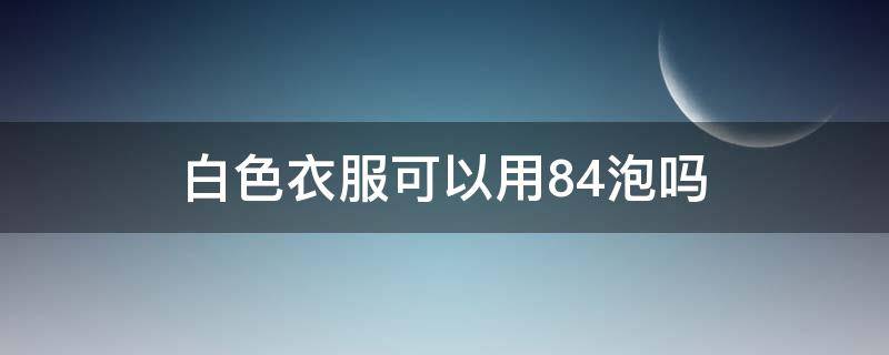 白色衣服可以用84泡吗（白色衣服可以用84漂白吗）