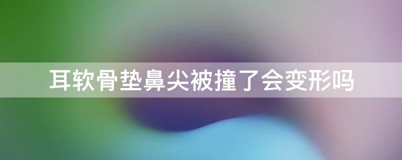 耳软骨垫鼻尖被撞了会变形吗 耳软骨垫鼻尖被撞了会变形吗