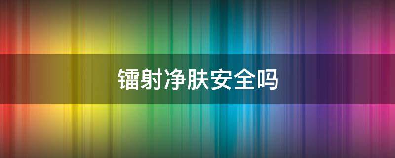 镭射净肤安全吗 镭射净肤安全吗知乎