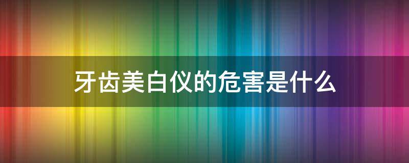 牙齿美白仪的危害是什么 牙齿美白仪的危害是什么意思