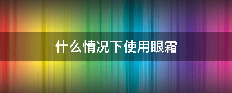 什么情况下使用眼霜（什么情况下使用眼霜最好）