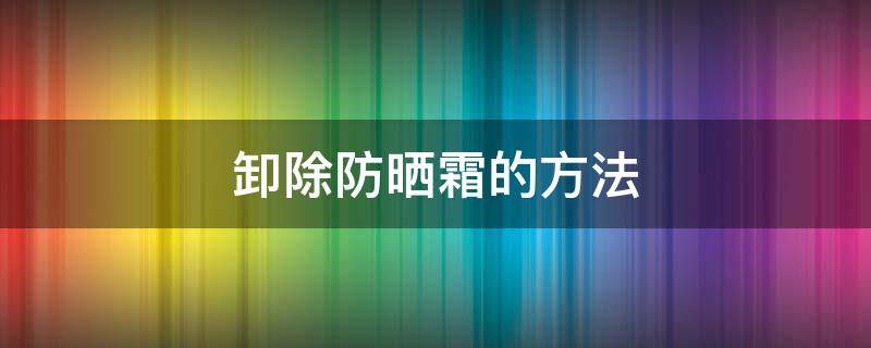 卸除防晒霜的方法（如何卸除防晒霜）