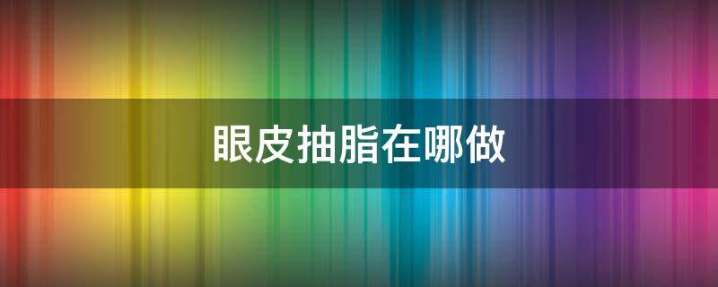 眼皮抽脂在哪做 眼皮抽脂在哪做好