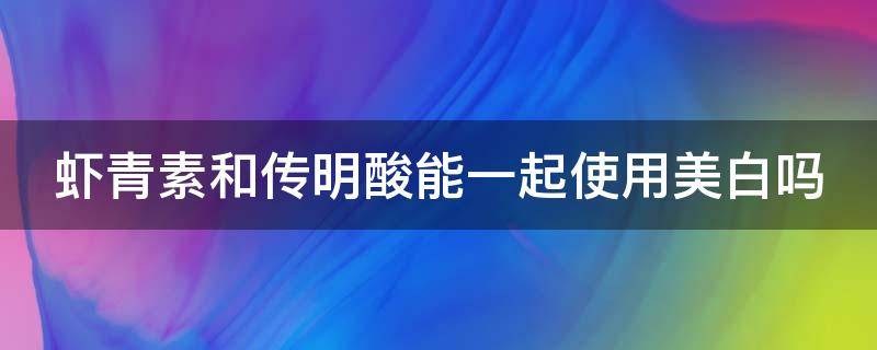 虾青素和传明酸能一起使用美白吗 虾青素传明酸不能和什么搭配使用