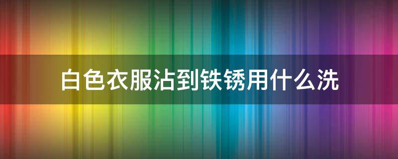 白色衣服沾到铁锈用什么洗（白色衣服沾到铁锈用什么洗能洗掉）