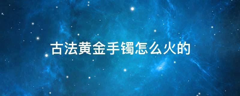 古法黄金手镯怎么火的 古法黄金手镯啥意思