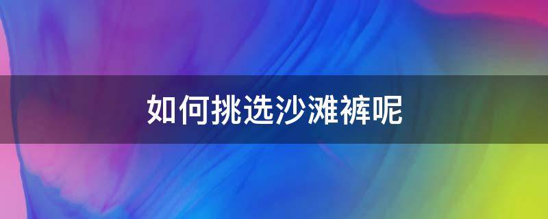 如何挑选沙滩裤呢 沙滩裤怎么选