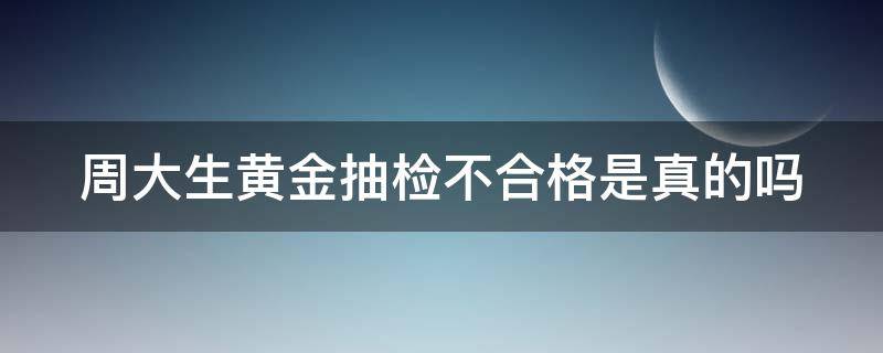 周大生黄金抽检不合格是真的吗（周大生黄金抽检不合格是真的吗吗）