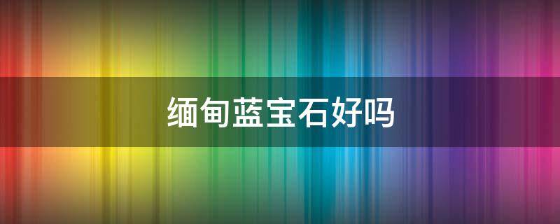 缅甸蓝宝石好吗 缅甸蓝宝石不值钱吗