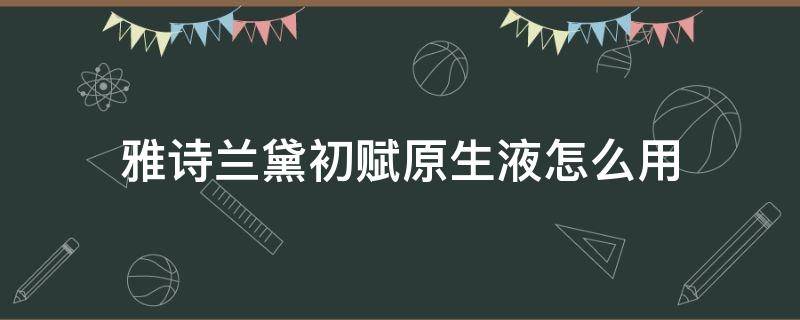 雅诗兰黛初赋原生液怎么用（雅诗兰黛初赋活原生液好用吗）