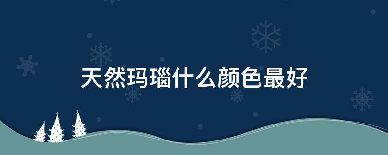 天然玛瑙什么颜色最好（天然玛瑙一般什么颜色）