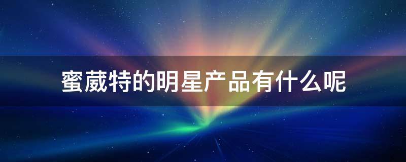 蜜葳特的明星产品有什么呢 蜜葳特官网