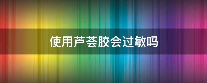 使用芦荟胶会过敏吗 用芦荟胶会过敏么