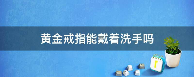 黄金戒指能戴着洗手吗 黄金戒指能戴着洗手吗女