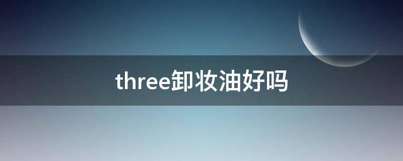 three卸妆油好吗（three卸妆油中文名）