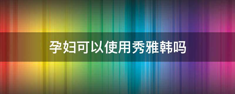 孕妇可以使用秀雅韩吗（孕妇可以用秀雅韩护肤品吗）