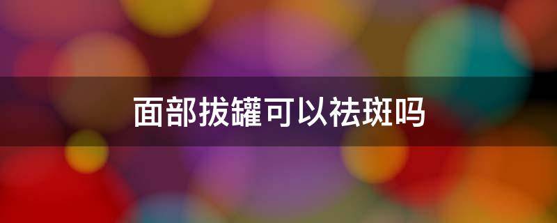 面部拔罐可以祛斑吗 面部拔罐可以祛斑吗图片