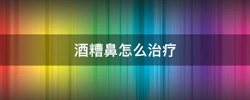 酒糟鼻怎么治疗 酒糟鼻怎么治疗效果好