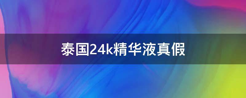 泰国24k精华液真假（泰国24k精华真假鉴别）