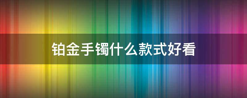 铂金手镯什么款式好看 铂金手镯什么款式好看又保值