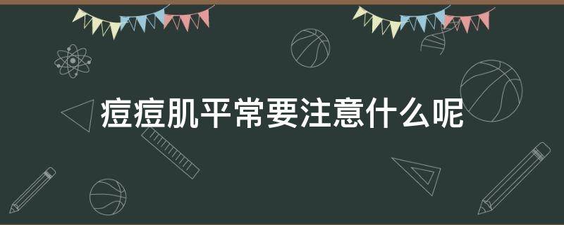 痘痘肌平常要注意什么呢 痘痘肌平常要注意什么呢图片