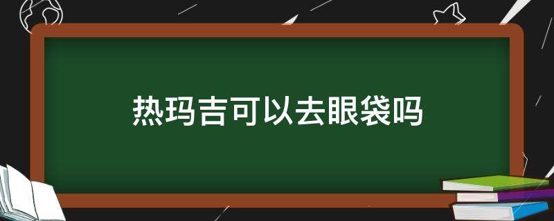 热玛吉可以去眼袋吗（热玛吉可以去眼袋吗视频）