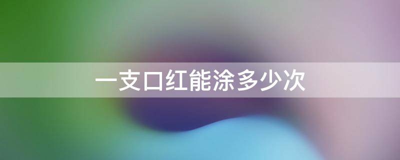 一支口红能涂多少次 一支口红可以涂多少次?