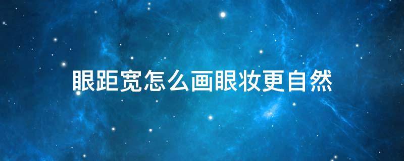 眼距宽怎么画眼妆更自然（眼距宽眼妆怎么调整）