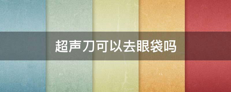 超声刀可以去眼袋吗（超声刀可以去眼袋吗图片）